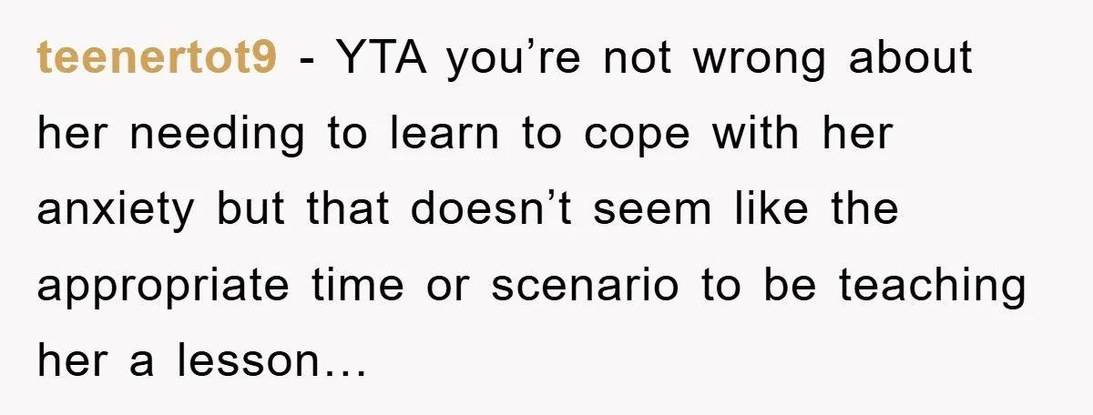 teenertot9 − YTA you’re not wrong about her needing to learn to cope with her anxiety but that doesn’t seem like the appropriate time or scenario to be teaching her...