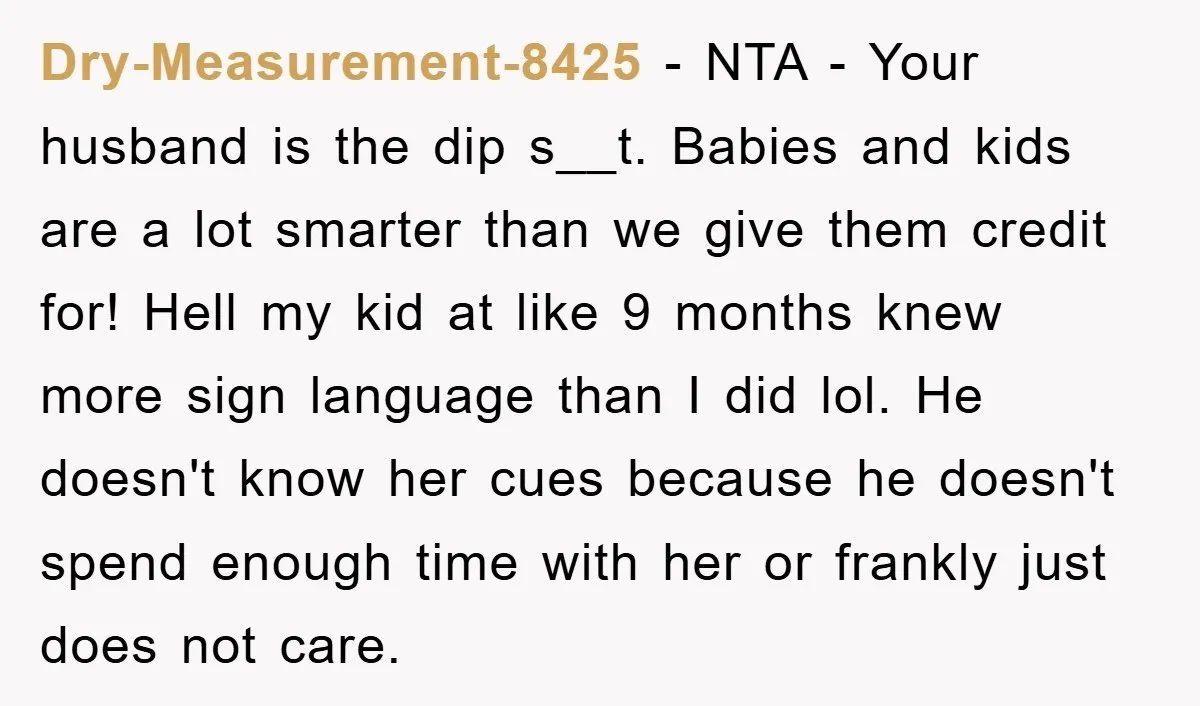 Dry-Measurement-8425 − NTA - Your husband is the dip s__t. Babies and kids are a lot smarter than we give them credit for! Hell my kid at like 9 months...