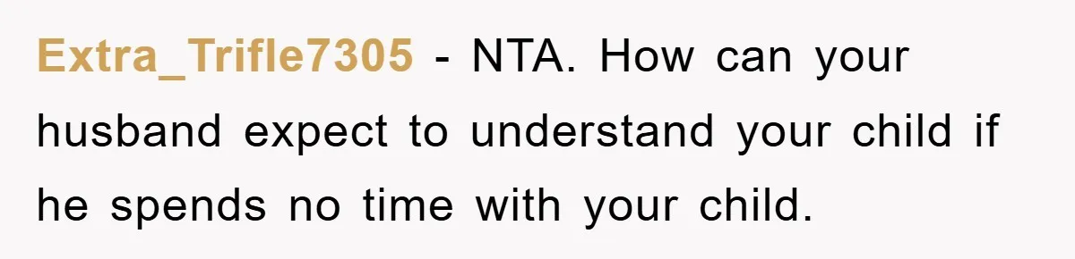 Extra_Trifle7305 − NTA. How can your husband expect to understand your child if he spends no time with your child.