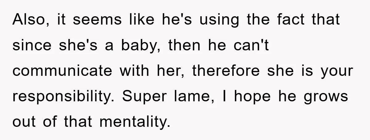 Also, it seems like he's using the fact that since she's a baby, then he can't communicate with her, therefore she is your responsibility. Super lame, I hope he grows...