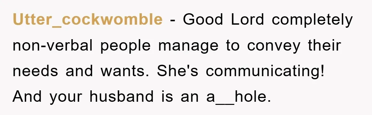 Utter_cockwomble − Good Lord completely non-verbal people manage to convey their needs and wants. She's communicating! And your husband is an a__hole.