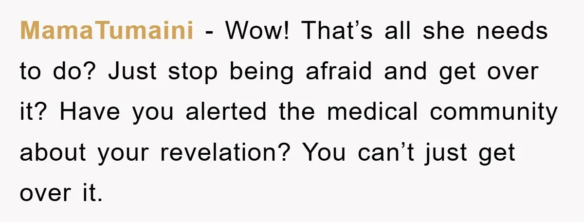 MamaTumaini − Wow! That’s all she needs to do? Just stop being afraid and get over it? Have you alerted the medical community about your revelation? You can’t just get...