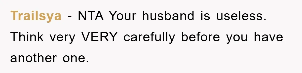 Trailsya − NTA Your husband is useless. Think very VERY carefully before you have another one.