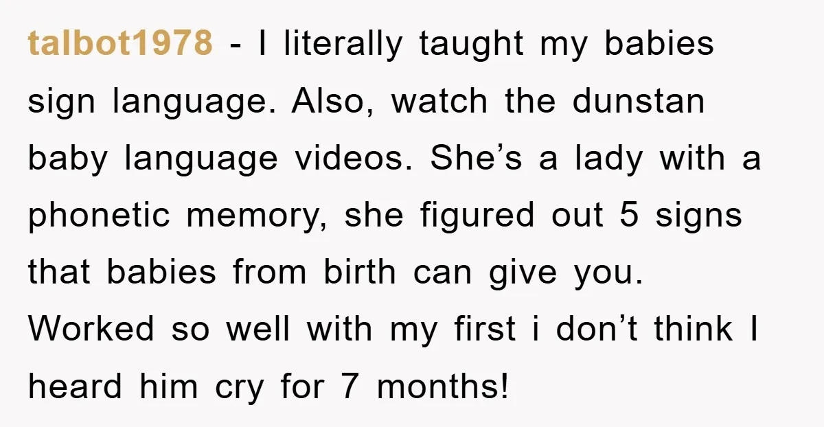 talbot1978 − I literally taught my babies sign language. Also, watch the dunstan baby language videos. She’s a lady with a phonetic memory, she figured out 5 signs that babies...