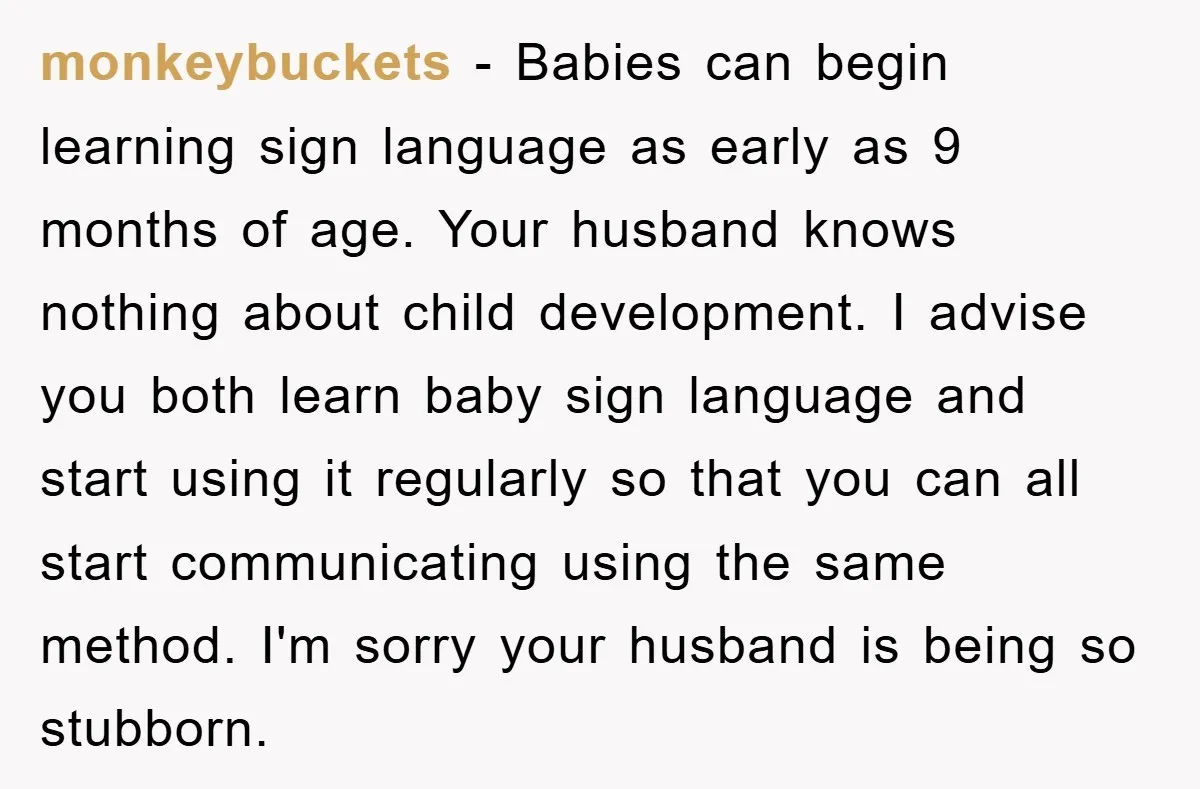 monkeybuckets − Babies can begin learning sign language as early as 9 months of age. Your husband knows nothing about child development. I advise you both learn baby sign language...