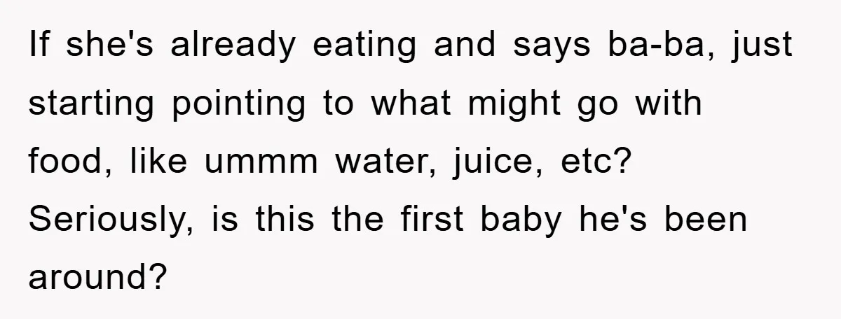If she's already eating and says ba-ba, just starting pointing to what might go with food, like ummm water, juice, etc? Seriously, is this the first baby he's been around?