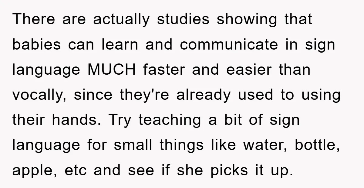 There are actually studies showing that babies can learn and communicate in sign language MUCH faster and easier than vocally, since they're already used to using their hands. Try teaching...