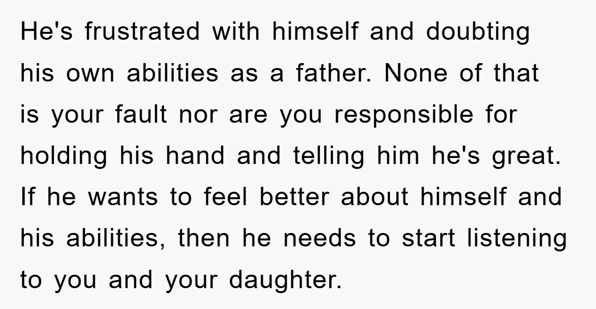 He's frustrated with himself and doubting his own abilities as a father. None of that is your fault nor are you responsible for holding his hand and telling him he's...