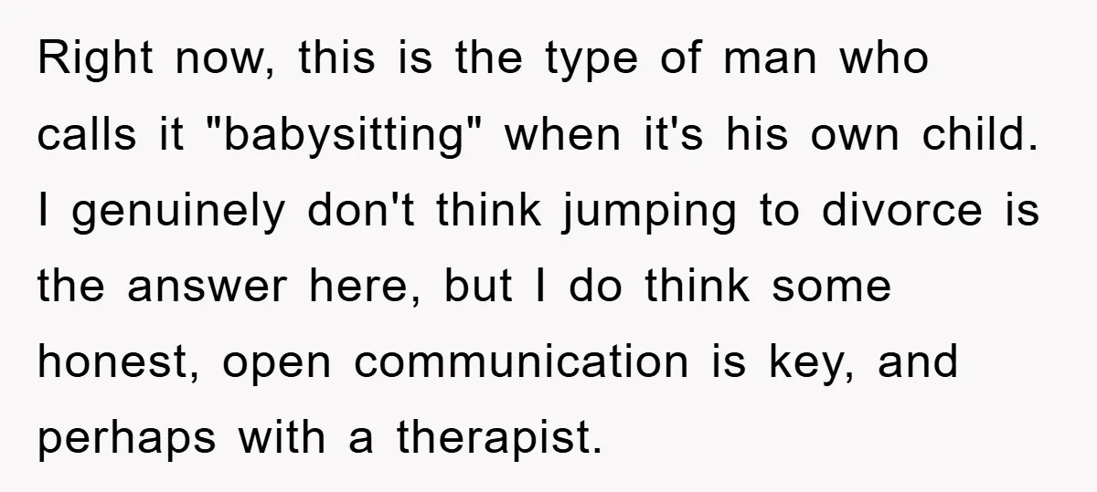 Right now, this is the type of man who calls it "babysitting" when it's his own child. I genuinely don't think jumping to divorce is the answer here, but I...