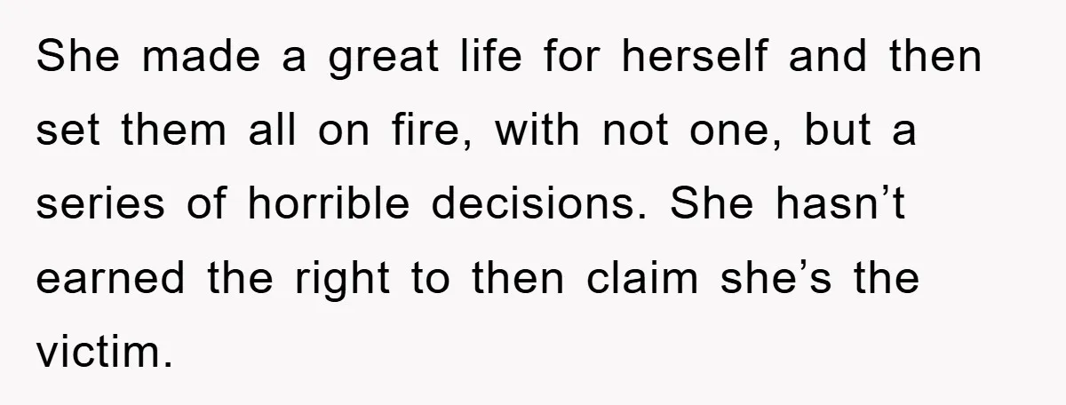 She made a great life for herself and then set them all on fire, with not one, but a series of horrible decisions. She hasn’t earned the right to then...