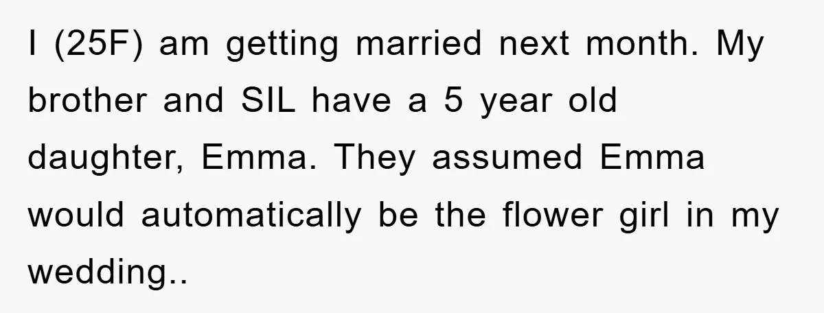 I (25F) am getting married next month. My brother and SIL have a 5 year old daughter, Emma. They assumed Emma would automatically be the flower girl in my wedding..