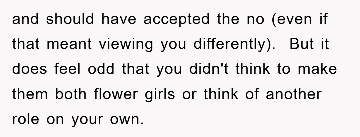and should have accepted the no (even if that meant viewing you differently). But it does feel odd that you didn't think to make them both flower girls or think...