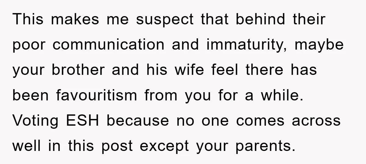 This makes me suspect that behind their poor communication and immaturity, maybe your brother and his wife feel there has been favouritism from you for a while. Voting ESH because...