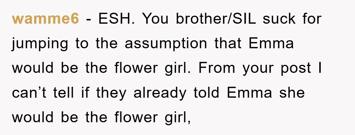 wamme6 − ESH. You brother/SIL suck for jumping to the assumption that Emma would be the flower girl. From your post I can’t tell if they already told Emma she...