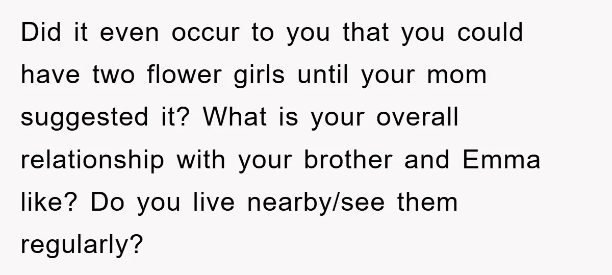 Did it even occur to you that you could have two flower girls until your mom suggested it? What is your overall relationship with your brother and Emma like? Do...