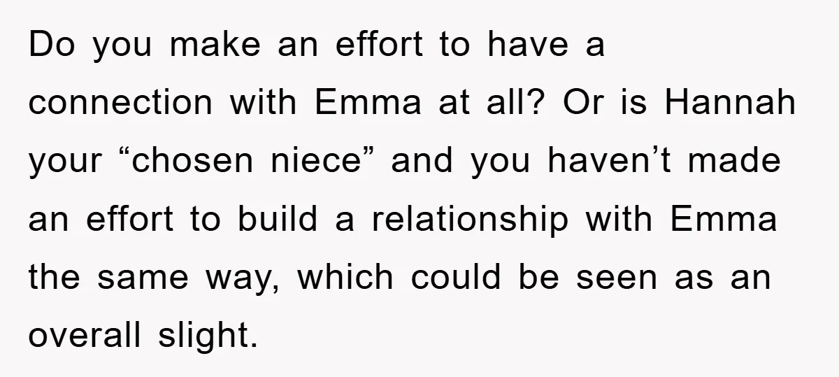 Do you make an effort to have a connection with Emma at all? Or is Hannah your “chosen niece” and you haven’t made an effort to build a relationship with...