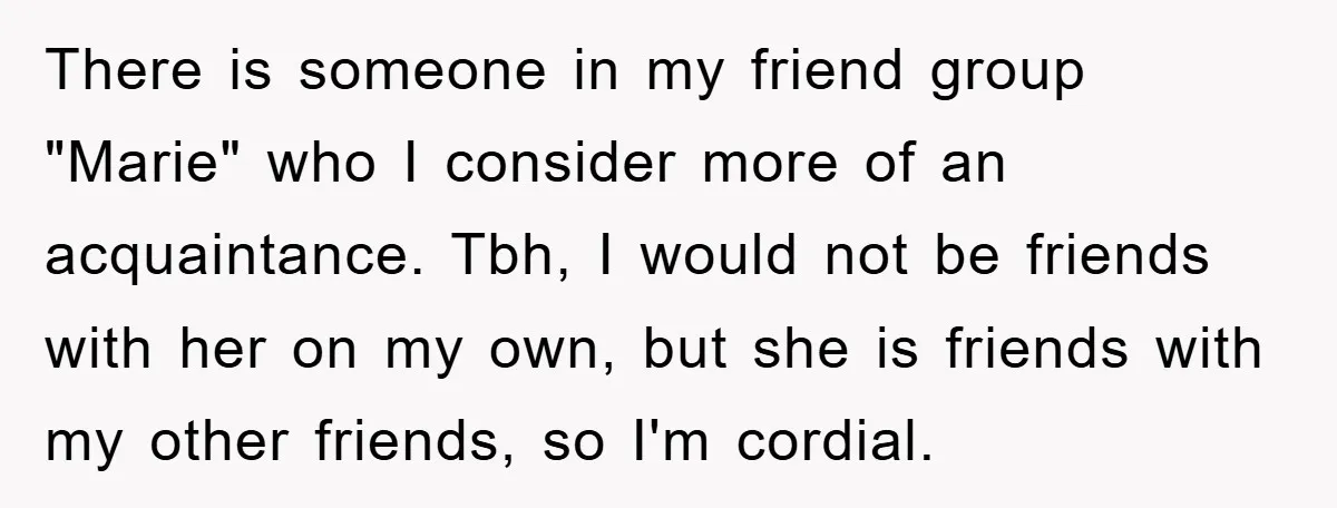 There is someone in my friend group "Marie" who I consider more of an acquaintance. Tbh, I would not be friends with her on my own, but she is friends...