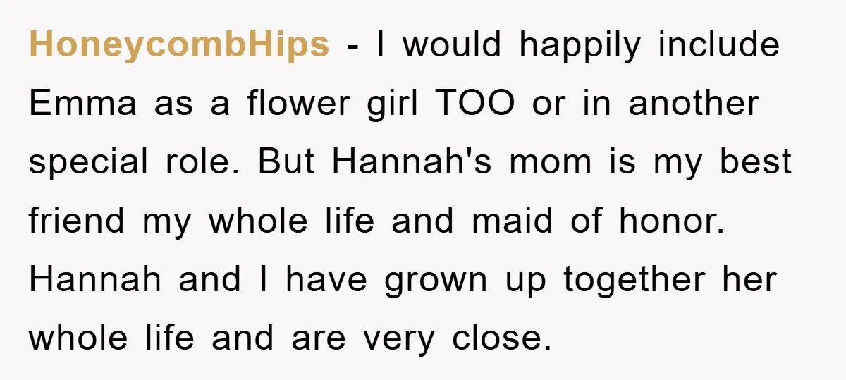 HoneycombHips − I would happily include Emma as a flower girl TOO or in another special role. But Hannah's mom is my best friend my whole life and maid of...