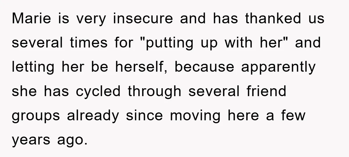 Marie is very insecure and has thanked us several times for "putting up with her" and letting her be herself, because apparently she has cycled through several friend groups already...