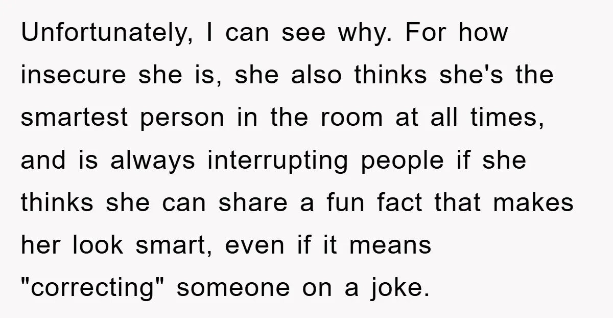 Unfortunately, I can see why. For how insecure she is, she also thinks she's the smartest person in the room at all times, and is always interrupting people if she...