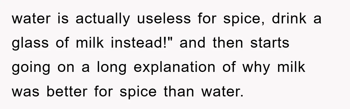 water is actually useless for spice, drink a glass of milk instead!" and then starts going on a long explanation of why milk was better for spice than water.