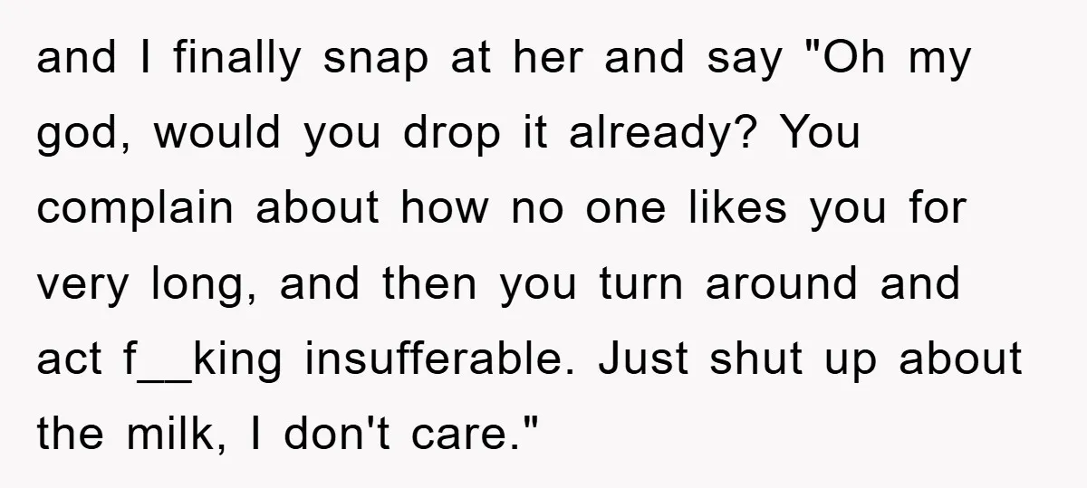 and I finally snap at her and say "Oh my god, would you drop it already? You complain about how no one likes you for very long, and then you...