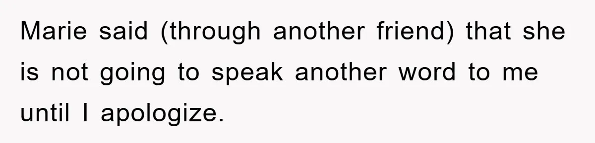 Marie said (through another friend) that she is not going to speak another word to me until I apologize.
