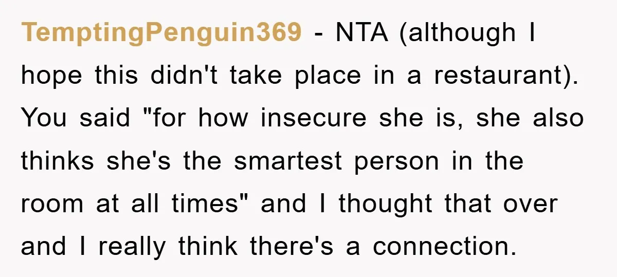 TemptingPenguin369 − NTA (although I hope this didn't take place in a restaurant). You said "for how insecure she is, she also thinks she's the smartest person in the room...
