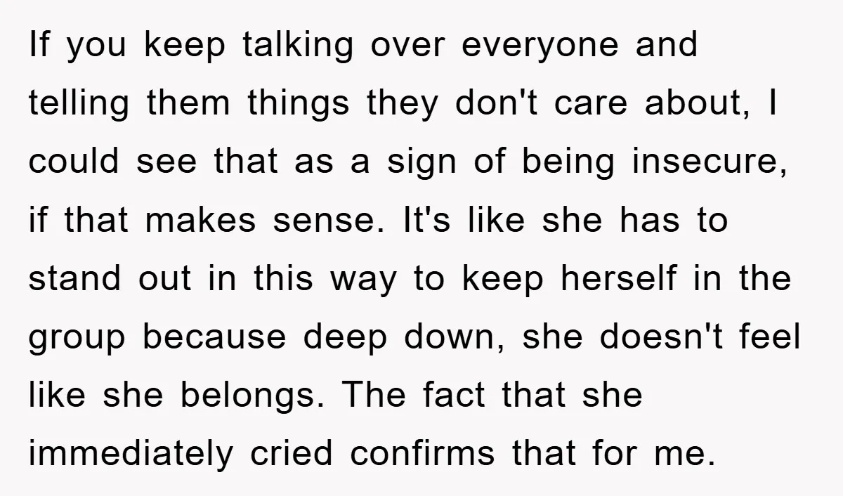 If you keep talking over everyone and telling them things they don't care about, I could see that as a sign of being insecure, if that makes sense. It's like...