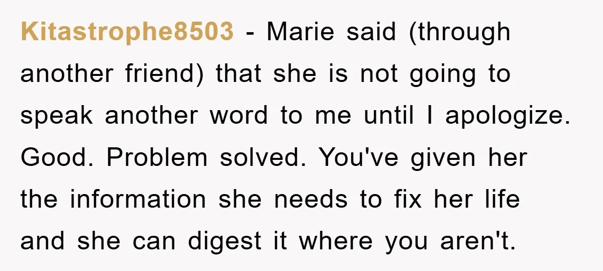 Kitastrophe8503 − Marie said (through another friend) that she is not going to speak another word to me until I apologize. Good. Problem solved. You've given her the information she...