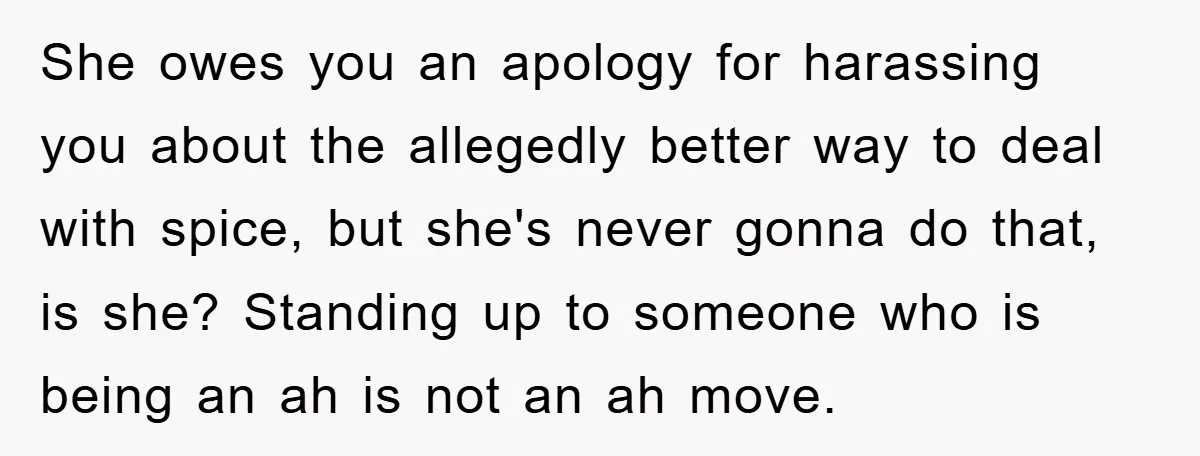 She owes you an apology for harassing you about the allegedly better way to deal with spice, but she's never gonna do that, is she? Standing up to someone who...