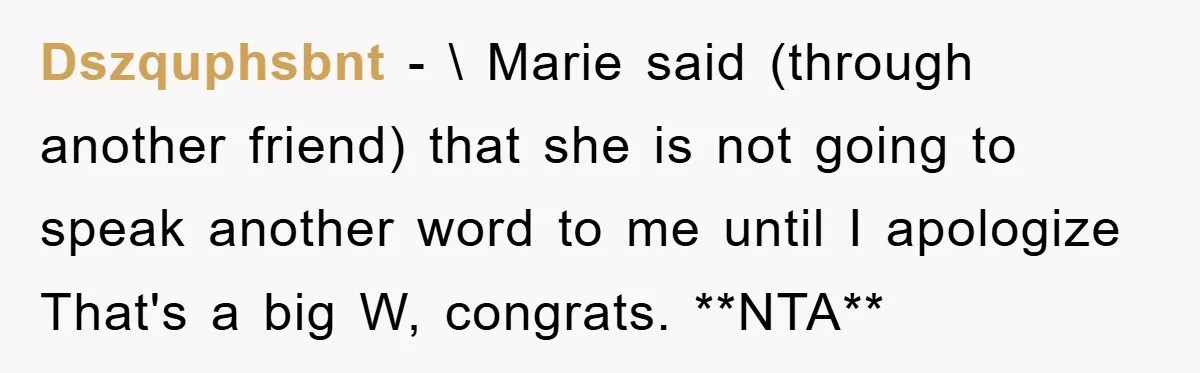 Dszquphsbnt − \ Marie said (through another friend) that she is not going to speak another word to me until I apologize That's a big W, congrats. **NTA**