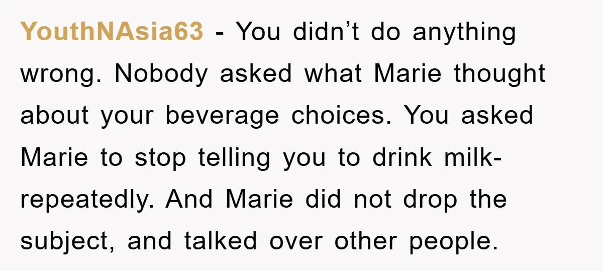 YouthNAsia63 − You didn’t do anything wrong. Nobody asked what Marie thought about your beverage choices. You asked Marie to stop telling you to drink milk-repeatedly. And Marie did not...