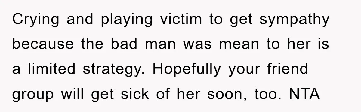 Crying and playing victim to get sympathy because the bad man was mean to her is a limited strategy. Hopefully your friend group will get sick of her soon, too....