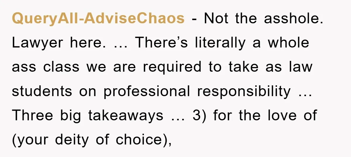 QueryAll-AdviseChaos - Not the asshole. Lawyer here. … There’s literally a whole ass class we are required to take as law students on professional responsibility … Three big takeaways …...