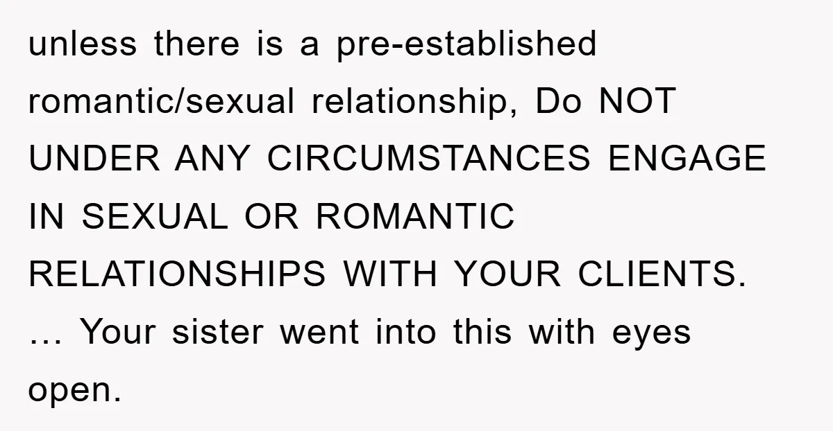 unless there is a pre-established romantic/sexual relationship, Do NOT UNDER ANY CIRCUMSTANCES ENGAGE IN SEXUAL OR ROMANTIC RELATIONSHIPS WITH YOUR CLIENTS. … Your sister went into this with eyes open.