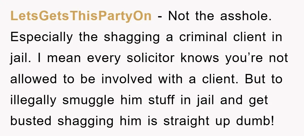LetsGetsThisPartyOn - Not the asshole. Especially the shagging a criminal client in jail. I mean every solicitor knows you’re not allowed to be involved with a client. But to illegally...