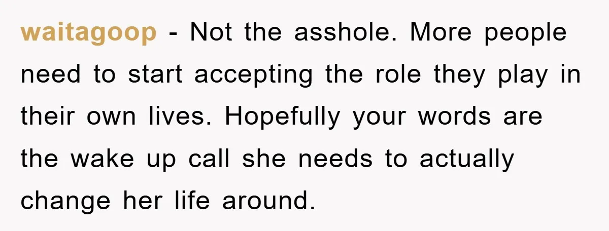 waitagoop - Not the asshole. More people need to start accepting the role they play in their own lives. Hopefully your words are the wake up call she needs to...
