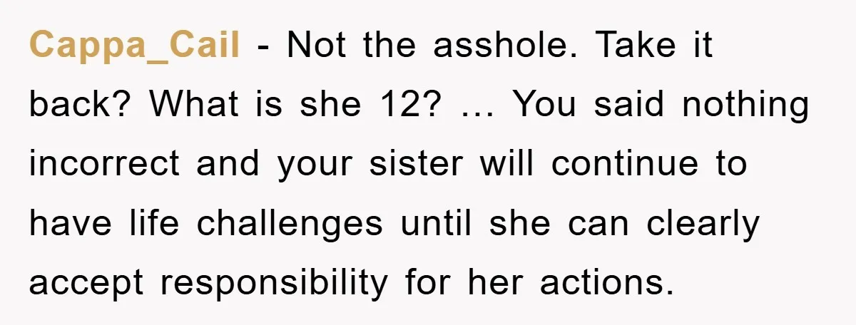 Cappa_Cail - Not the asshole. Take it back? What is she 12? … You said nothing incorrect and your sister will continue to have life challenges until she can clearly...