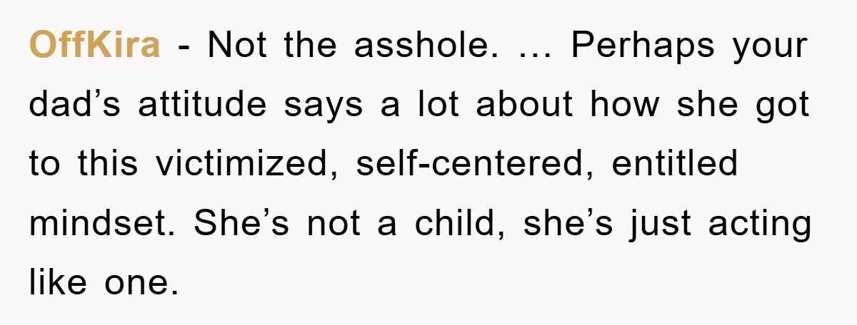 OffKira - Not the asshole. … Perhaps your dad’s attitude says a lot about how she got to this victimized, self-centered, entitled mindset. She’s not a child, she’s just acting...