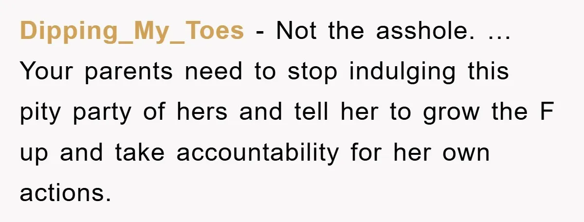 Dipping_My_Toes - Not the asshole. … Your parents need to stop indulging this pity party of hers and tell her to grow the F up and take accountability for her...