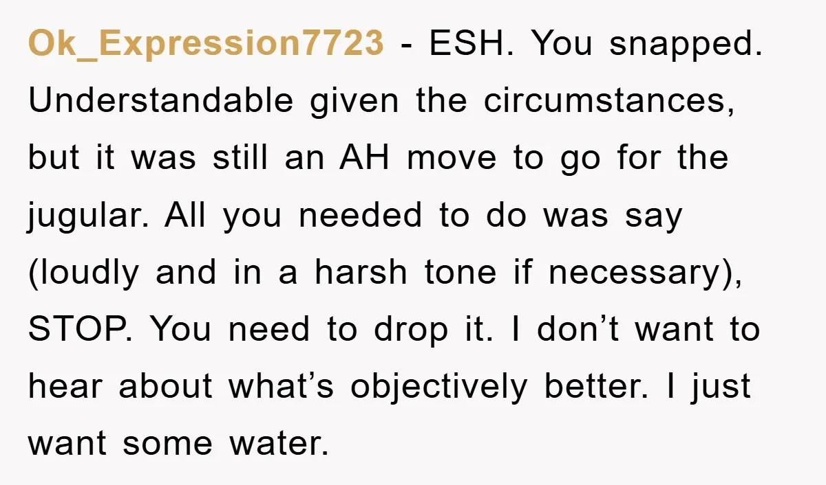 Ok_Expression7723 − ESH. You snapped. Understandable given the circumstances, but it was still an AH move to go for the jugular. All you needed to do was say (loudly and...