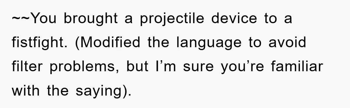 ~~You brought a projectile device to a fistfight. (Modified the language to avoid filter problems, but I’m sure you’re familiar with the saying).