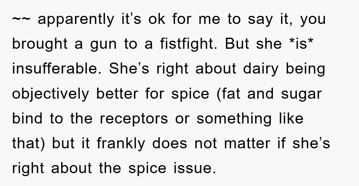~~ apparently it’s ok for me to say it, you brought a gun to a fistfight. But she *is* insufferable. She’s right about dairy being objectively better for spice (fat...