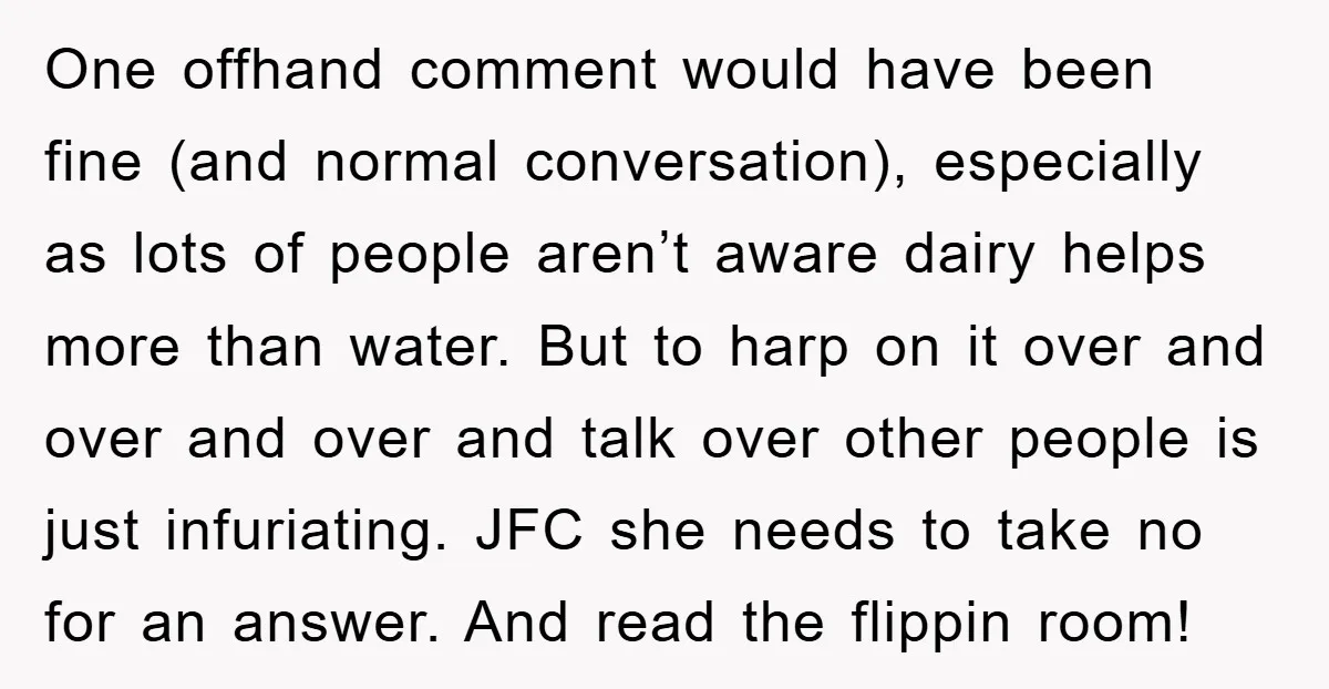 One offhand comment would have been fine (and normal conversation), especially as lots of people aren’t aware dairy helps more than water. But to harp on it over and over...