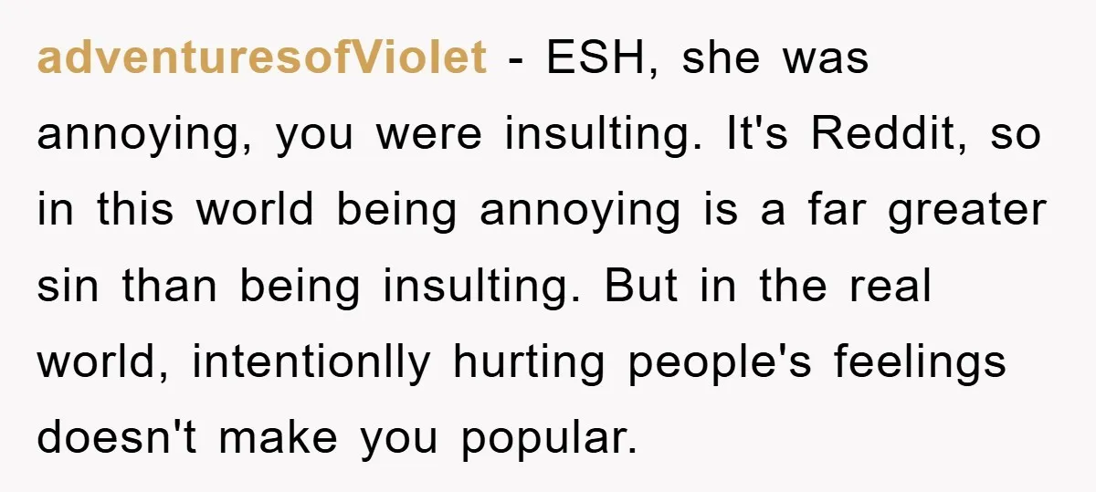 adventuresofViolet − ESH, she was annoying, you were insulting. It's Reddit, so in this world being annoying is a far greater sin than being insulting. But in the real world,...