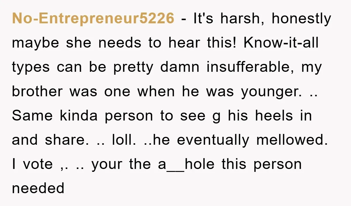 No-Entrepreneur5226 − It's harsh, honestly maybe she needs to hear this! Know-it-all types can be pretty damn insufferable, my brother was one when he was younger. .. Same kinda person...