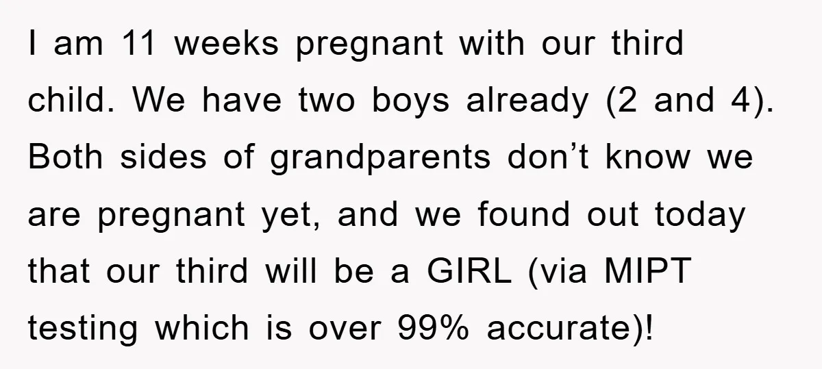 I am 11 weeks pregnant with our third child. We have two boys already (2 and 4). Both sides of grandparents don’t know we are pregnant yet, and we found...