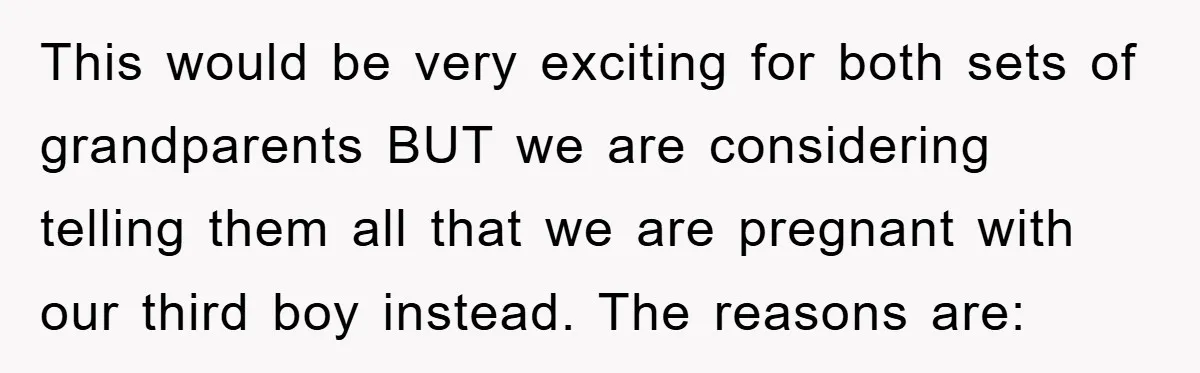 This would be very exciting for both sets of grandparents BUT we are considering telling them all that we are pregnant with our third boy instead. The reasons are: