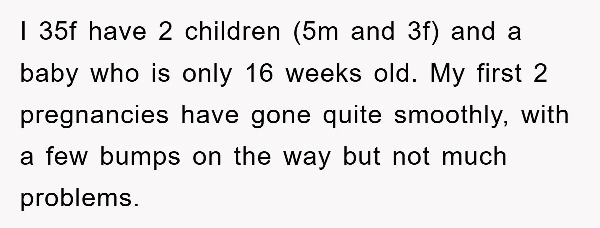 I 35f have 2 children (5m and 3f) and a baby who is only 16 weeks old. My first 2 pregnancies have gone quite smoothly, with a few bumps on...